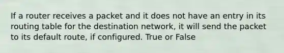 If a router receives a packet and it does not have an entry in its routing table for the destination network, it will send the packet to its default route, if configured. True or False