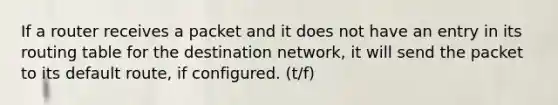 If a router receives a packet and it does not have an entry in its routing table for the destination network, it will send the packet to its default route, if configured. (t/f)