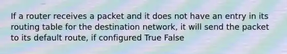 If a router receives a packet and it does not have an entry in its routing table for the destination network, it will send the packet to its default route, if configured True False