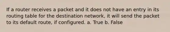 If a router receives a packet and it does not have an entry in its routing table for the destination network, it will send the packet to its default route, if configured. a. True b. False