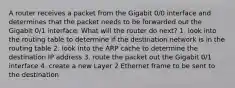 A router receives a packet from the Gigabit 0/0 interface and determines that the packet needs to be forwarded out the Gigabit 0/1 interface. What will the router do next? 1. look into the routing table to determine if the destination network is in the routing table 2. look into the ARP cache to determine the destination IP address 3. route the packet out the Gigabit 0/1 interface 4. create a new Layer 2 Ethernet frame to be sent to the destination