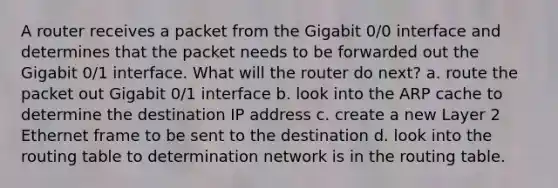 A router receives a packet from the Gigabit 0/0 interface and determines that the packet needs to be forwarded out the Gigabit 0/1 interface. What will the router do next? a. route the packet out Gigabit 0/1 interface b. look into the ARP cache to determine the destination IP address c. create a new Layer 2 Ethernet frame to be sent to the destination d. look into the routing table to determination network is in the routing table.