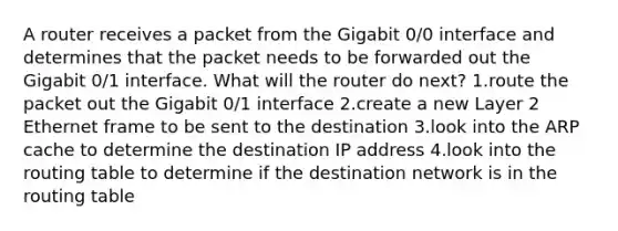 A router receives a packet from the Gigabit 0/0 interface and determines that the packet needs to be forwarded out the Gigabit 0/1 interface. What will the router do next? 1.route the packet out the Gigabit 0/1 interface 2.create a new Layer 2 Ethernet frame to be sent to the destination 3.look into the ARP cache to determine the destination IP address 4.look into the routing table to determine if the destination network is in the routing table