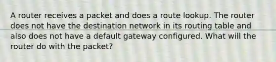 A router receives a packet and does a route lookup. The router does not have the destination network in its routing table and also does not have a default gateway configured. What will the router do with the packet?