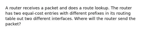 A router receives a packet and does a route lookup. The router has two equal-cost entries with different prefixes in its routing table out two different interfaces. Where will the router send the packet?