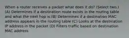 When a router receives a packet what does it do? (Select two.) (A) Determines if a destination route exists in the routing table and what the next hop is (B) Determines if a destination MAC address appears in the routing table (C) Looks at the destination IP address in the packet (D) Filters traffic based on destination MAC address