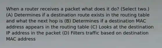 When a router receives a packet what does it do? (Select two.) (A) Determines if a destination route exists in the routing table and what the next hop is (B) Determines if a destination MAC address appears in the routing table (C) Looks at the destination IP address in the packet (D) Filters traffic based on destination MAC address