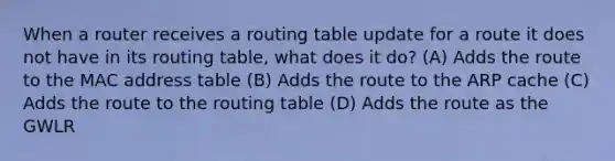 When a router receives a routing table update for a route it does not have in its routing table, what does it do? (A) Adds the route to the MAC address table (B) Adds the route to the ARP cache (C) Adds the route to the routing table (D) Adds the route as the GWLR