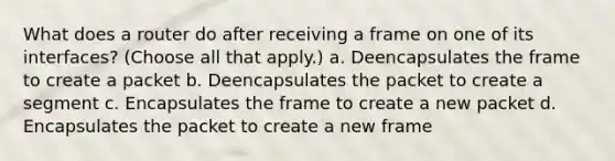 What does a router do after receiving a frame on one of its interfaces? (Choose all that apply.) a. Deencapsulates the frame to create a packet b. Deencapsulates the packet to create a segment c. Encapsulates the frame to create a new packet d. Encapsulates the packet to create a new frame