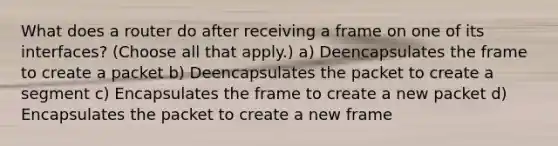 What does a router do after receiving a frame on one of its interfaces? (Choose all that apply.) a) Deencapsulates the frame to create a packet b) Deencapsulates the packet to create a segment c) Encapsulates the frame to create a new packet d) Encapsulates the packet to create a new frame