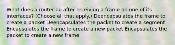 What does a router do after receiving a frame on one of its interfaces? (Choose all that apply.) Deencapsulates the frame to create a packet Deencapsulates the packet to create a segment Encapsulates the frame to create a new packet Encapsulates the packet to create a new frame