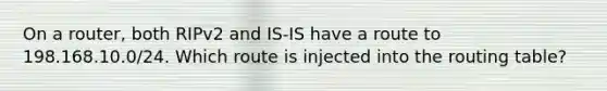 On a router, both RIPv2 and IS-IS have a route to 198.168.10.0/24. Which route is injected into the routing table?