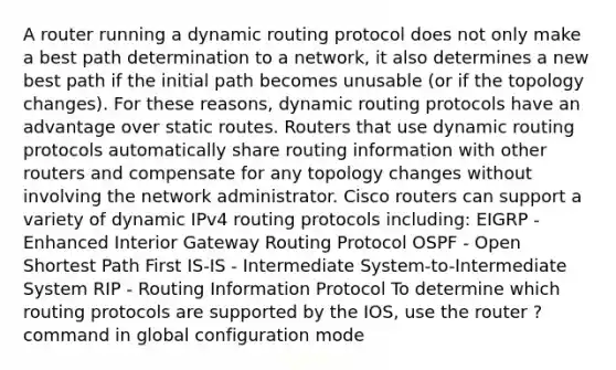 A router running a dynamic routing protocol does not only make a best path determination to a network, it also determines a new best path if the initial path becomes unusable (or if the topology changes). For these reasons, dynamic routing protocols have an advantage over static routes. Routers that use dynamic routing protocols automatically share routing information with other routers and compensate for any topology changes without involving the network administrator. Cisco routers can support a variety of dynamic IPv4 routing protocols including: EIGRP - Enhanced Interior Gateway Routing Protocol OSPF - Open Shortest Path First IS-IS - Intermediate System-to-Intermediate System RIP - Routing Information Protocol To determine which routing protocols are supported by the IOS, use the router ? command in global configuration mode