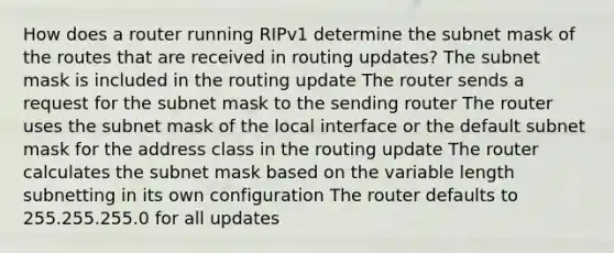 How does a router running RIPv1 determine the subnet mask of the routes that are received in routing updates? The subnet mask is included in the routing update The router sends a request for the subnet mask to the sending router The router uses the subnet mask of the local interface or the default subnet mask for the address class in the routing update The router calculates the subnet mask based on the variable length subnetting in its own configuration The router defaults to 255.255.255.0 for all updates