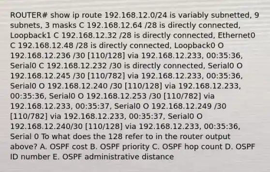 ROUTER# show ip route 192.168.12.0/24 is variably subnetted, 9 subnets, 3 masks C 192.168.12.64 /28 is directly connected, Loopback1 C 192.168.12.32 /28 is directly connected, Ethernet0 C 192.168.12.48 /28 is directly connected, Loopback0 O 192.168.12.236 /30 [110/128] via 192.168.12.233, 00:35:36, Serial0 C 192.168.12.232 /30 is directly connected, Serial0 O 192.168.12.245 /30 [110/782] via 192.168.12.233, 00:35:36, Serial0 O 192.168.12.240 /30 [110/128] via 192.168.12.233, 00:35:36, Serial0 O 192.168.12.253 /30 [110/782] via 192.168.12.233, 00:35:37, Serial0 O 192.168.12.249 /30 [110/782] via 192.168.12.233, 00:35:37, Serial0 O 192.168.12.240/30 [110/128] via 192.168.12.233, 00:35:36, Serial 0 To what does the 128 refer to in the router output above? A. OSPF cost B. OSPF priority C. OSPF hop count D. OSPF ID number E. OSPF administrative distance