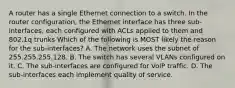 A router has a single Ethernet connection to a switch. In the router configuration, the Ethernet interface has three sub-interfaces, each configured with ACLs applied to them and 802.1q trunks Which of the following is MOST likely the reason for the sub-interfaces? A. The network uses the subnet of 255.255.255.128. B. The switch has several VLANs configured on it. C. The sub-interfaces are configured for VoIP traffic. D. The sub-interfaces each implement quality of service.