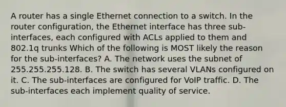 A router has a single Ethernet connection to a switch. In the router configuration, the Ethernet interface has three sub-interfaces, each configured with ACLs applied to them and 802.1q trunks Which of the following is MOST likely the reason for the sub-interfaces? A. The network uses the subnet of 255.255.255.128. B. The switch has several VLANs configured on it. C. The sub-interfaces are configured for VoIP traffic. D. The sub-interfaces each implement quality of service.