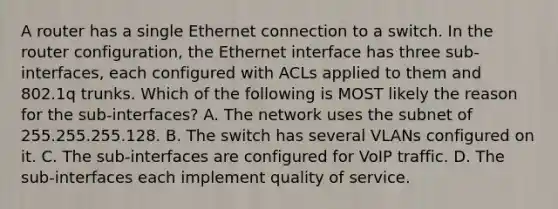 A router has a single Ethernet connection to a switch. In the router configuration, the Ethernet interface has three sub-interfaces, each configured with ACLs applied to them and 802.1q trunks. Which of the following is MOST likely the reason for the sub-interfaces? A. The network uses the subnet of 255.255.255.128. B. The switch has several VLANs configured on it. C. The sub-interfaces are configured for VoIP traffic. D. The sub-interfaces each implement quality of service.