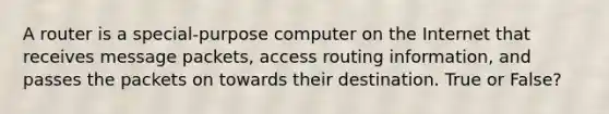 A router is a special-purpose computer on the Internet that receives message packets, access routing information, and passes the packets on towards their destination. True or False?