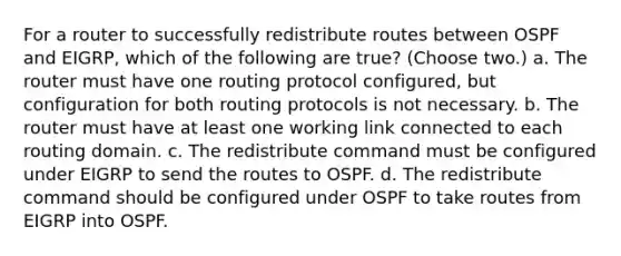 For a router to successfully redistribute routes between OSPF and EIGRP, which of the following are true? (Choose two.) a. The router must have one routing protocol configured, but configuration for both routing protocols is not necessary. b. The router must have at least one working link connected to each routing domain. c. The redistribute command must be configured under EIGRP to send the routes to OSPF. d. The redistribute command should be configured under OSPF to take routes from EIGRP into OSPF.