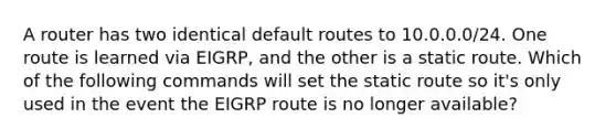 A router has two identical default routes to 10.0.0.0/24. One route is learned via EIGRP, and the other is a static route. Which of the following commands will set the static route so it's only used in the event the EIGRP route is no longer available?