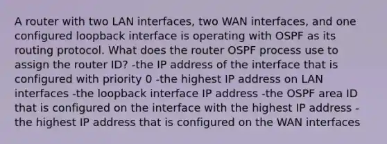 A router with two LAN interfaces, two WAN interfaces, and one configured loopback interface is operating with OSPF as its routing protocol. What does the router OSPF process use to assign the router ID? -the IP address of the interface that is configured with priority 0 -the highest IP address on LAN interfaces -the loopback interface IP address -the OSPF area ID that is configured on the interface with the highest IP address -the highest IP address that is configured on the WAN interfaces