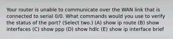 Your router is unable to communicate over the WAN link that is connected to serial 0/0. What commands would you use to verify the status of the port? (Select two.) (A) show ip route (B) show interfaces (C) show ppp (D) show hdlc (E) show ip interface brief