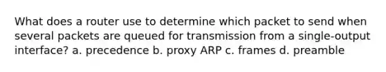 What does a router use to determine which packet to send when several packets are queued for transmission from a single-output interface? a. precedence b. proxy ARP c. frames d. preamble