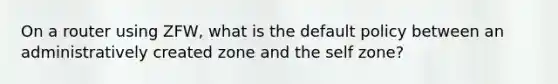 On a router using ZFW, what is the default policy between an administratively created zone and the self zone?