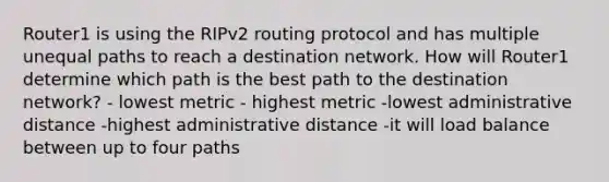 Router1 is using the RIPv2 routing protocol and has multiple unequal paths to reach a destination network. How will Router1 determine which path is the best path to the destination network? - lowest metric - highest metric -lowest administrative distance -highest administrative distance -it will load balance between up to four paths