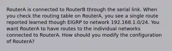 RouterA is connected to RouterB through the serial link. When you check the routing table on RouterA, you see a single route reported learned though EIGRP to network 192.168.1.0/24. You want RouterA to have routes to the individual networks connected to RouterA. How should you modify the configuration of RouterA?