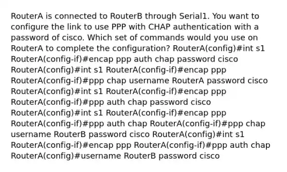 RouterA is connected to RouterB through Serial1. You want to configure the link to use PPP with CHAP authentication with a password of cisco. Which set of commands would you use on RouterA to complete the configuration? RouterA(config)#int s1 RouterA(config-if)#encap ppp auth chap password cisco RouterA(config)#int s1 RouterA(config-if)#encap ppp RouterA(config-if)#ppp chap username RouterA password cisco RouterA(config)#int s1 RouterA(config-if)#encap ppp RouterA(config-if)#ppp auth chap password cisco RouterA(config)#int s1 RouterA(config-if)#encap ppp RouterA(config-if)#ppp auth chap RouterA(config-if)#ppp chap username RouterB password cisco RouterA(config)#int s1 RouterA(config-if)#encap ppp RouterA(config-if)#ppp auth chap RouterA(config)#username RouterB password cisco