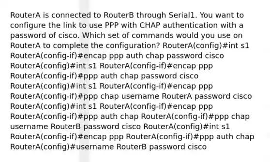 RouterA is connected to RouterB through Serial1. You want to configure the link to use PPP with CHAP authentication with a password of cisco. Which set of commands would you use on RouterA to complete the configuration? RouterA(config)#int s1 RouterA(config-if)#encap ppp auth chap password cisco RouterA(config)#int s1 RouterA(config-if)#encap ppp RouterA(config-if)#ppp auth chap password cisco RouterA(config)#int s1 RouterA(config-if)#encap ppp RouterA(config-if)#ppp chap username RouterA password cisco RouterA(config)#int s1 RouterA(config-if)#encap ppp RouterA(config-if)#ppp auth chap RouterA(config-if)#ppp chap username RouterB password cisco RouterA(config)#int s1 RouterA(config-if)#encap ppp RouterA(config-if)#ppp auth chap RouterA(config)#username RouterB password cisco