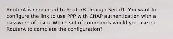 RouterA is connected to RouterB through Serial1. You want to configure the link to use PPP with CHAP authentication with a password of cisco. Which set of commands would you use on RouterA to complete the configuration?