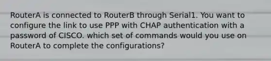 RouterA is connected to RouterB through Serial1. You want to configure the link to use PPP with CHAP authentication with a password of CISCO. which set of commands would you use on RouterA to complete the configurations?