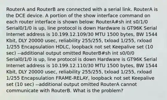 RouterA and RouterB are connected with a serial link. RouterA is the DCE device. A portion of the show interface command on each router interface is shown below: RouterA#sh int s0/1/0 Serial0/1/0 is up, line protocol is down Hardware is GT96K Serial Internet address is 10.199.12.109/30 MTU 1500 bytes, BW 1544 Kbit, DLY 20000 usec, reliability 255/255, txload 1/255, rxload 1/255 Encapsulation HDLC, loopback not set Keepalive set (10 sec) --additional output omitted RouterB#sh int s0/0/0 Serial0/1/0 is up, line protocol is down Hardware is GT96K Serial Internet address is 10.199.12.110/30 MTU 1500 bytes, BW 1544 Kbit, DLY 20000 usec, reliability 255/255, txload 1/255, rxload 1/255 Encapsulation FRAME-RELAY, loopback not set Keepalive set (10 sec) --additional output omitted RouterA cannot communicate with RouterB. What is the problem?