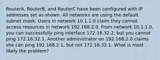 RouterA, RouterB, and RouterC have been configured with IP addresses set as shown. All networks are using the default subnet mask. Users in network 10.1.1.0 claim they cannot access resources in network 192.168.2.0. From network 10.1.1.0, you can successfully ping interface 172.16.32.2, but you cannot ping 172.16.32.1. Another administrator on 192.168.2.0 claims she can ping 192.168.2.1, but not 172.16.32.1. What is most likely the problem?