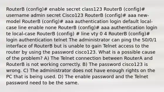 RouterB (config)# enable secret class123 RouterB (config)# username admin secret Cisco123 RouterB (config)# aaa new-model RouterB (config)# aaa authentication login default local-case line enable none RouterB (config)# aaa authentication login te local-case RouterB (config) # line vty 0 4 RouterB (config)# login authentication telnet The administrator can ping the S0/0/1 interface of RouterB but is unable to gain Telnet access to the router by using the password cisco123. What is a possible cause of the problem? A) The Telnet connection between RouterA and RouterB is not working correctly. B) The password cisco123 is wrong. C) The administrator does not have enough rights on the PC that is being used. D) The enable password and the Telnet password need to be the same.