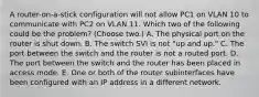 A router-on-a-stick configuration will not allow PC1 on VLAN 10 to communicate with PC2 on VLAN 11. Which two of the following could be the problem? (Choose two.) A. The physical port on the router is shut down. B. The switch SVI is not "up and up." C. The port between the switch and the router is not a routed port. D. The port between the switch and the router has been placed in access mode. E. One or both of the router subinterfaces have been configured with an IP address in a different network.