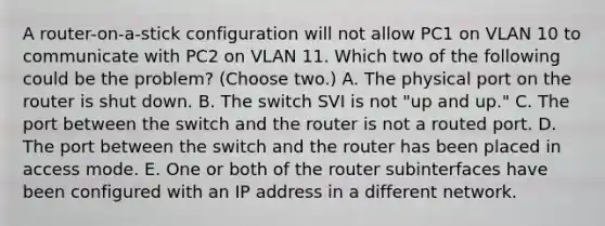 A router-on-a-stick configuration will not allow PC1 on VLAN 10 to communicate with PC2 on VLAN 11. Which two of the following could be the problem? (Choose two.) A. The physical port on the router is shut down. B. The switch SVI is not "up and up." C. The port between the switch and the router is not a routed port. D. The port between the switch and the router has been placed in access mode. E. One or both of the router subinterfaces have been configured with an IP address in a different network.