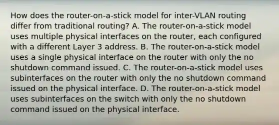 How does the router-on-a-stick model for inter-VLAN routing differ from traditional routing? A. The router-on-a-stick model uses multiple physical interfaces on the router, each configured with a different Layer 3 address. B. The router-on-a-stick model uses a single physical interface on the router with only the no shutdown command issued. C. The router-on-a-stick model uses subinterfaces on the router with only the no shutdown command issued on the physical interface. D. The router-on-a-stick model uses subinterfaces on the switch with only the no shutdown command issued on the physical interface.