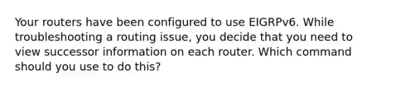 Your routers have been configured to use EIGRPv6. While troubleshooting a routing issue, you decide that you need to view successor information on each router. Which command should you use to do this?