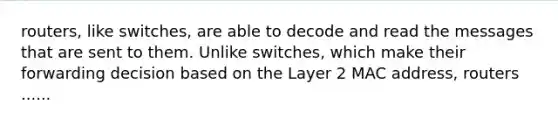 routers, like switches, are able to decode and read the messages that are sent to them. Unlike switches, which make their forwarding decision based on the Layer 2 MAC address, routers ......