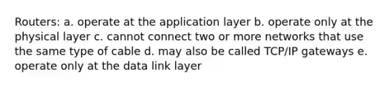 Routers: a. operate at the application layer b. operate only at the physical layer c. cannot connect two or more networks that use the same type of cable d. may also be called TCP/IP gateways e. operate only at the data link layer