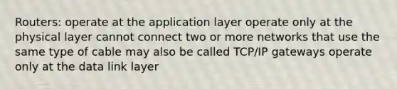 Routers: operate at the application layer operate only at the physical layer cannot connect two or more networks that use the same type of cable may also be called TCP/IP gateways operate only at the data link layer