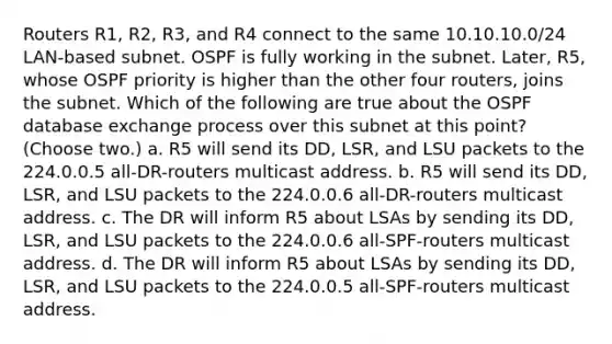 Routers R1, R2, R3, and R4 connect to the same 10.10.10.0/24 LAN-based subnet. OSPF is fully working in the subnet. Later, R5, whose OSPF priority is higher than the other four routers, joins the subnet. Which of the following are true about the OSPF database exchange process over this subnet at this point? (Choose two.) a. R5 will send its DD, LSR, and LSU packets to the 224.0.0.5 all-DR-routers multicast address. b. R5 will send its DD, LSR, and LSU packets to the 224.0.0.6 all-DR-routers multicast address. c. The DR will inform R5 about LSAs by sending its DD, LSR, and LSU packets to the 224.0.0.6 all-SPF-routers multicast address. d. The DR will inform R5 about LSAs by sending its DD, LSR, and LSU packets to the 224.0.0.5 all-SPF-routers multicast address.