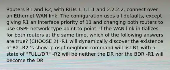 Routers R1 and R2, with RIDs 1.1.1.1 and 2.2.2.2, connect over an Ethernet WAN link. The configuration uses all defaults, except giving R1 an interface priority of 11 and changing both routers to use OSPF network type point-to-point. If the WAN link initializes for both routers at the same time, which of the following answers are true? (CHOOSE 2) -R1 will dynamically discover the existence of R2 -R2 's show ip ospf neighbor command will list R1 with a state of "FULL/DR" -R2 will be neither the DR nor the BDR -R1 will become the DR