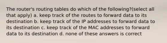 The router's routing tables do which of the following?(select all that apply) a. keep track of the routes to forward data to its destination b. keep track of the IP addresses to forward data to its destination c. keep track of the MAC addresses to forward data to its destination d. none of these answers is correct