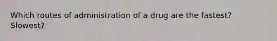 Which routes of administration of a drug are the fastest? Slowest?