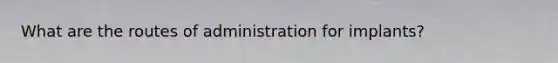 What are the routes of administration for implants?